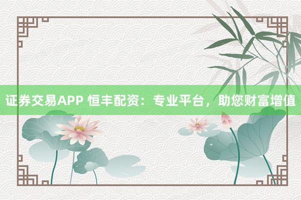 证券交易APP 恒丰配资：专业平台，助您财富增值