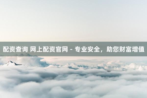 配资查询 网上配资官网 - 专业安全，助您财富增值