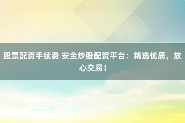 股票配资手续费 安全炒股配资平台：精选优质，放心交易！
