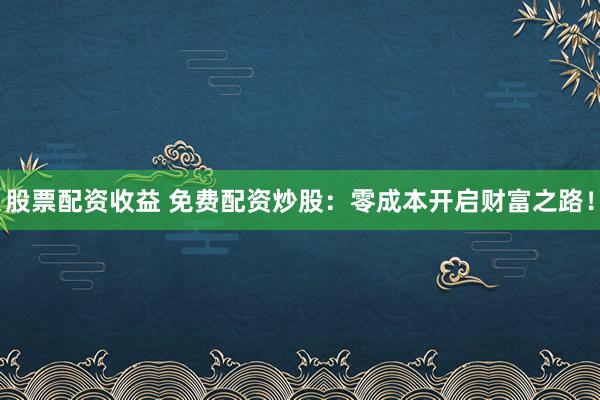 股票配资收益 免费配资炒股：零成本开启财富之路！