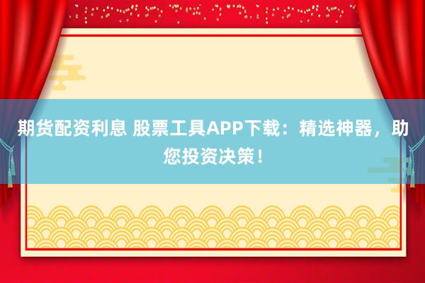 期货配资利息 股票工具APP下载：精选神器，助您投资决策！
