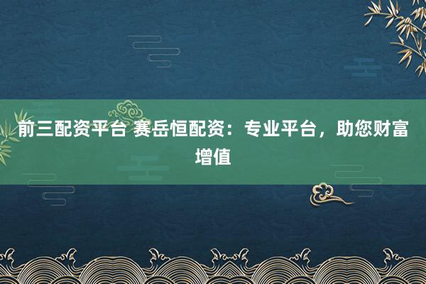 前三配资平台 赛岳恒配资：专业平台，助您财富增值