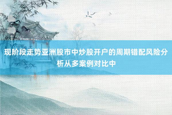 现阶段走势亚洲股市中炒股开户的周期错配风险分析从多案例对比中