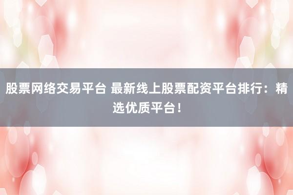 股票网络交易平台 最新线上股票配资平台排行：精选优质平台！
