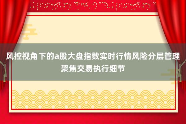 风控视角下的a股大盘指数实时行情风险分层管理聚焦交易执行细节