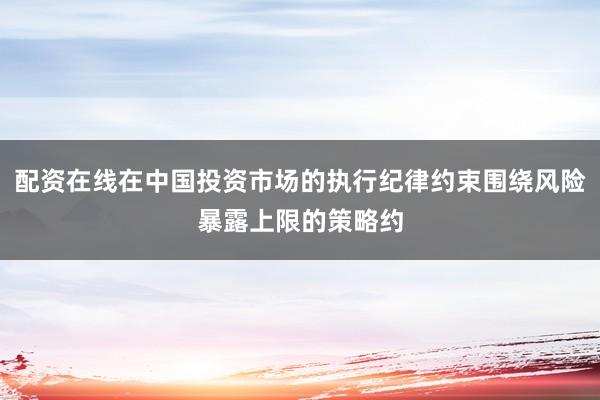 配资在线在中国投资市场的执行纪律约束围绕风险暴露上限的策略约