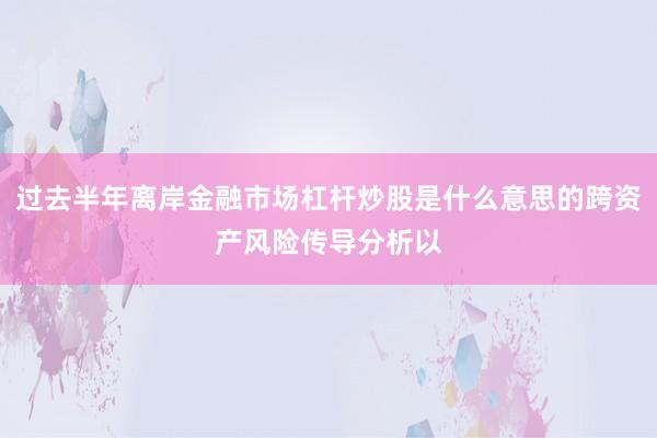过去半年离岸金融市场杠杆炒股是什么意思的跨资产风险传导分析以