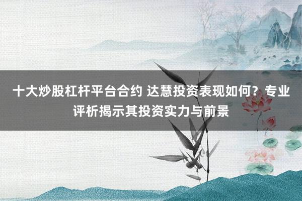 十大炒股杠杆平台合约 达慧投资表现如何？专业评析揭示其投资实力与前景