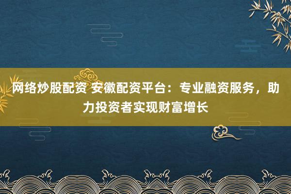 网络炒股配资 安徽配资平台：专业融资服务，助力投资者实现财富增长