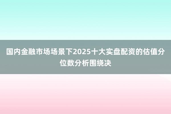 国内金融市场场景下2025十大实盘配资的估值分位数分析围绕决
