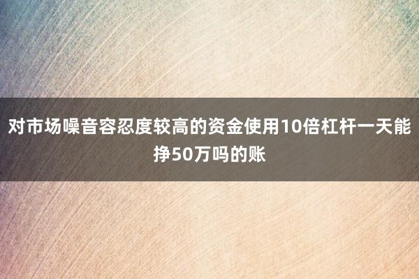 对市场噪音容忍度较高的资金使用10倍杠杆一天能挣50万吗的账