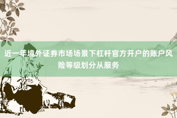 近一年境外证券市场场景下杠杆官方开户的账户风险等级划分从服务