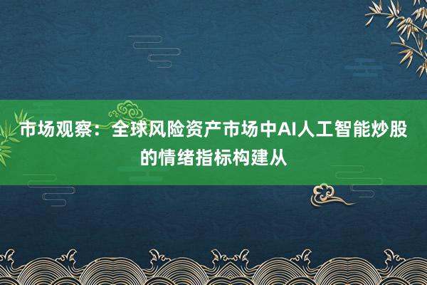 市场观察：全球风险资产市场中AI人工智能炒股的情绪指标构建从