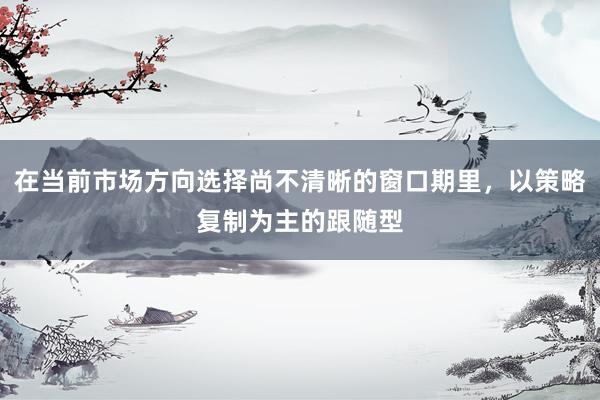 在当前市场方向选择尚不清晰的窗口期里，以策略复制为主的跟随型