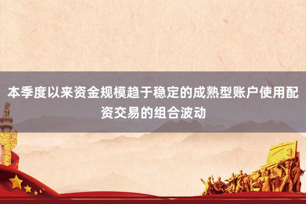 本季度以来资金规模趋于稳定的成熟型账户使用配资交易的组合波动
