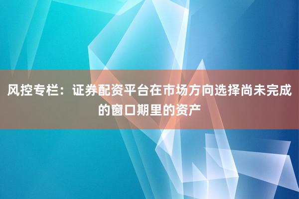 风控专栏：证券配资平台在市场方向选择尚未完成的窗口期里的资产