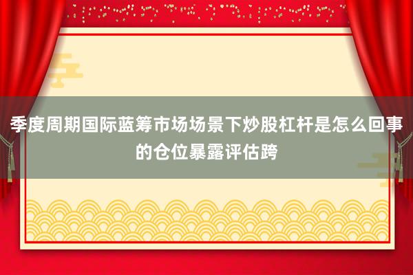 季度周期国际蓝筹市场场景下炒股杠杆是怎么回事的仓位暴露评估跨