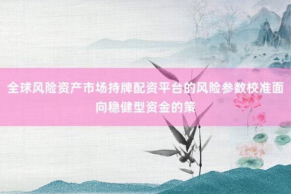 全球风险资产市场持牌配资平台的风险参数校准面向稳健型资金的策
