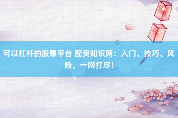 可以杠杆的股票平台 配资知识网:入门、技巧、风险,一网打尽!