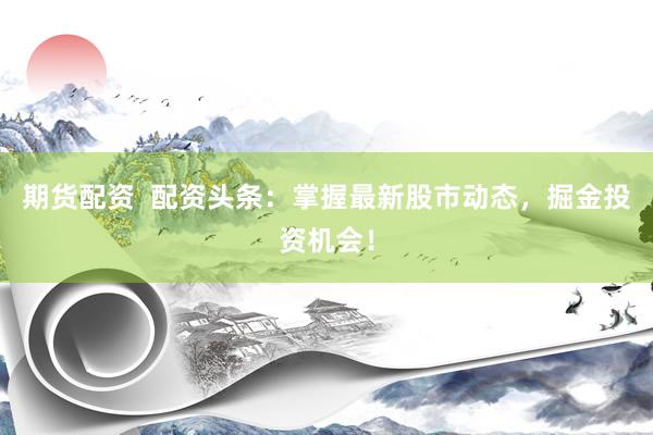 期货配资  配资头条：掌握最新股市动态，掘金投资机会！