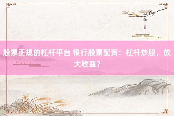 股票正规的杠杆平台 银行股票配资：杠杆炒股，放大收益？