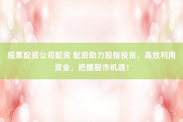 股票配资公司配资 配资助力股指投资，高效利用资金，把握股市机遇！