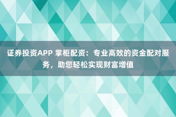 证券投资APP 掌柜配资：专业高效的资金配对服务，助您轻松实现财富增值