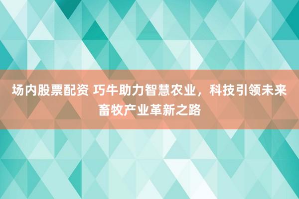 场内股票配资 巧牛助力智慧农业,科技引领未来畜牧产业革新之路