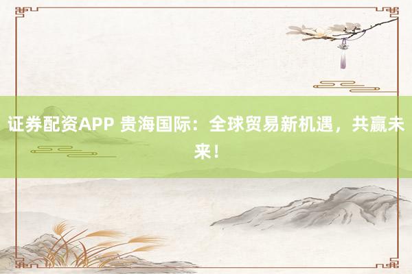 证券配资APP 贵海国际：全球贸易新机遇，共赢未来！