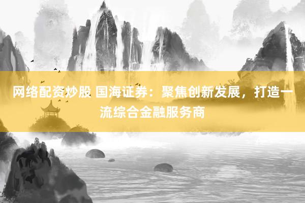 网络配资炒股 国海证券：聚焦创新发展，打造一流综合金融服务商