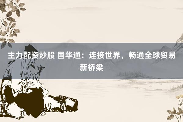 主力配资炒股 国华通：连接世界，畅通全球贸易新桥梁