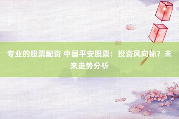 专业的股票配资 中国平安股票：投资风向标？未来走势分析