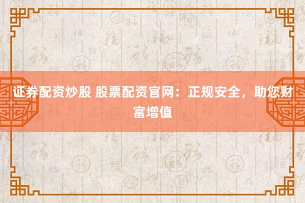 证券配资炒股 股票配资官网：正规安全，助您财富增值