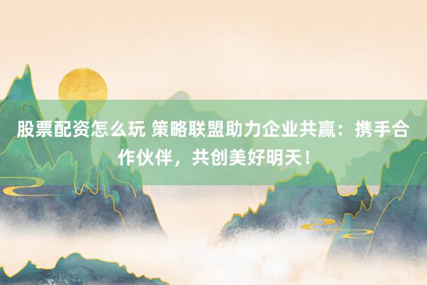 股票配资怎么玩 策略联盟助力企业共赢：携手合作伙伴，共创美好明天！