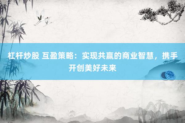 杠杆炒股 互盈策略：实现共赢的商业智慧，携手开创美好未来