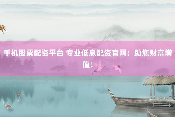 手机股票配资平台 专业低息配资官网:助您财富增值!