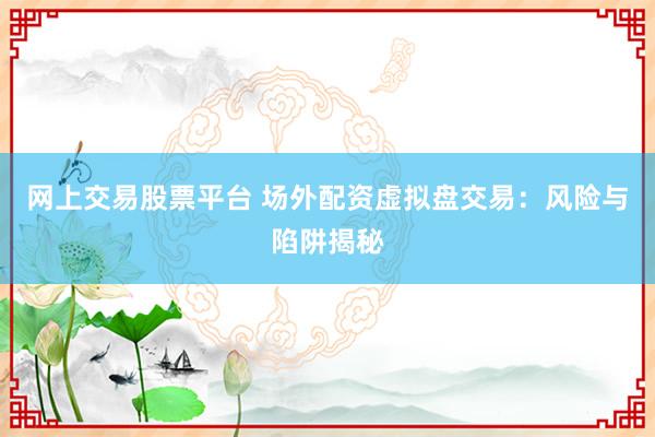 网上交易股票平台 场外配资虚拟盘交易：风险与陷阱揭秘