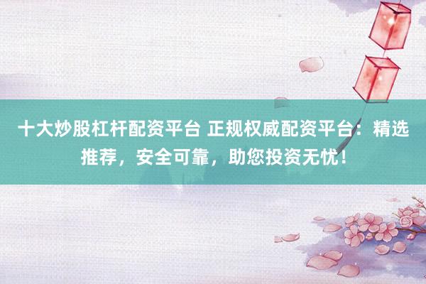 十大炒股杠杆配资平台 正规权威配资平台：精选推荐，安全可靠，助您投资无忧！
