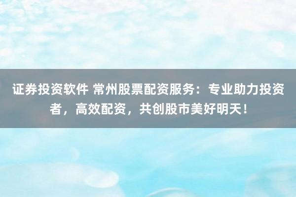 证券投资软件 常州股票配资服务：专业助力投资者，高效配资，共创股市美好明天！