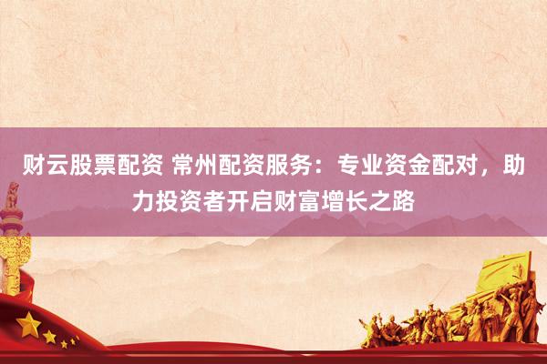 财云股票配资 常州配资服务：专业资金配对，助力投资者开启财富增长之路