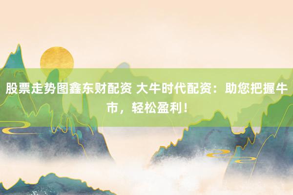 股票走势图鑫东财配资 大牛时代配资：助您把握牛市，轻松盈利！