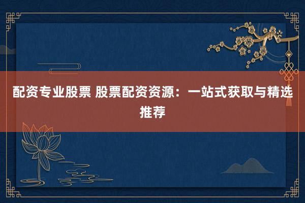 配资专业股票 股票配资资源：一站式获取与精选推荐