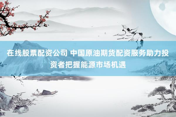 在线股票配资公司 中国原油期货配资服务助力投资者把握能源市场机遇