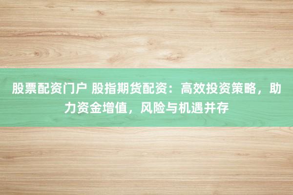股票配资门户 股指期货配资：高效投资策略，助力资金增值，风险与机遇并存