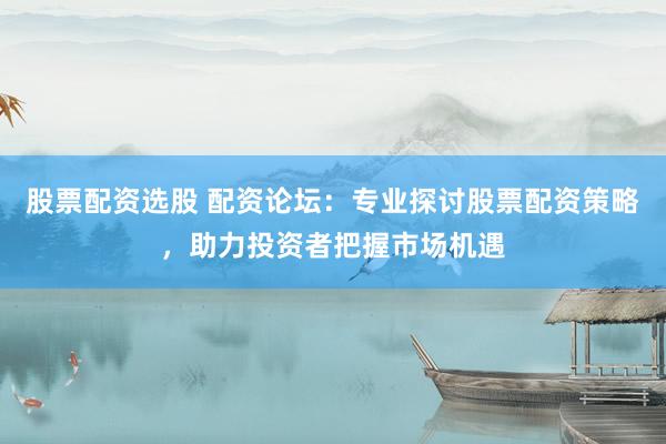 股票配资选股 配资论坛：专业探讨股票配资策略，助力投资者把握市场机遇