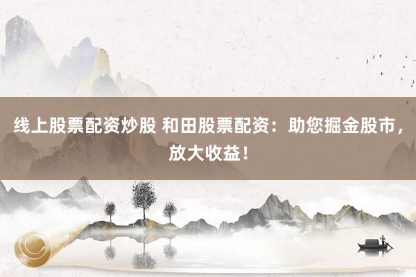 线上股票配资炒股 和田股票配资：助您掘金股市，放大收益！