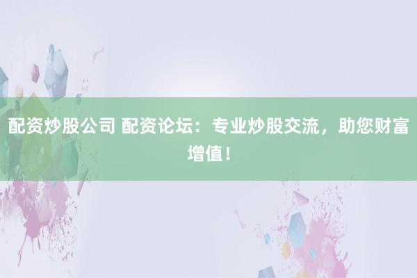 配资炒股公司 配资论坛：专业炒股交流，助您财富增值！