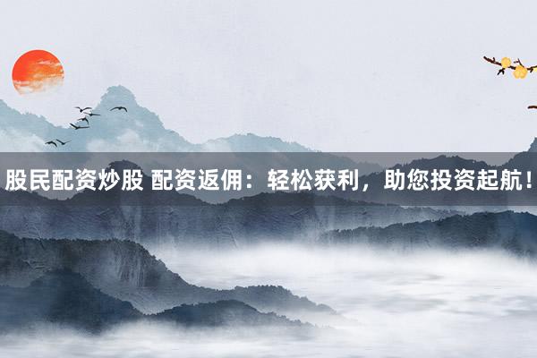 股民配资炒股 配资返佣：轻松获利，助您投资起航！