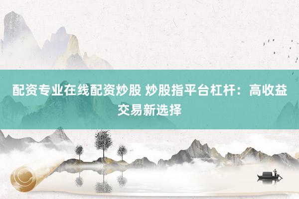 配资专业在线配资炒股 炒股指平台杠杆：高收益交易新选择