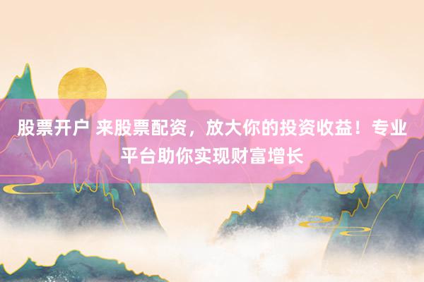 股票开户 来股票配资，放大你的投资收益！专业平台助你实现财富增长
